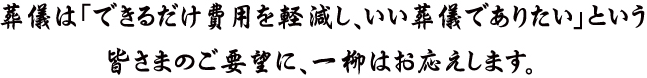 葬儀は「できるだけ費用を軽減し、いい葬儀でありたい」という皆さまのご要望に、一柳はお応えします。